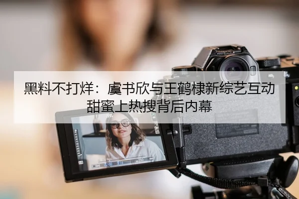 黑料不打烊：虞书欣与王鹤棣新综艺互动甜蜜上热搜背后内幕